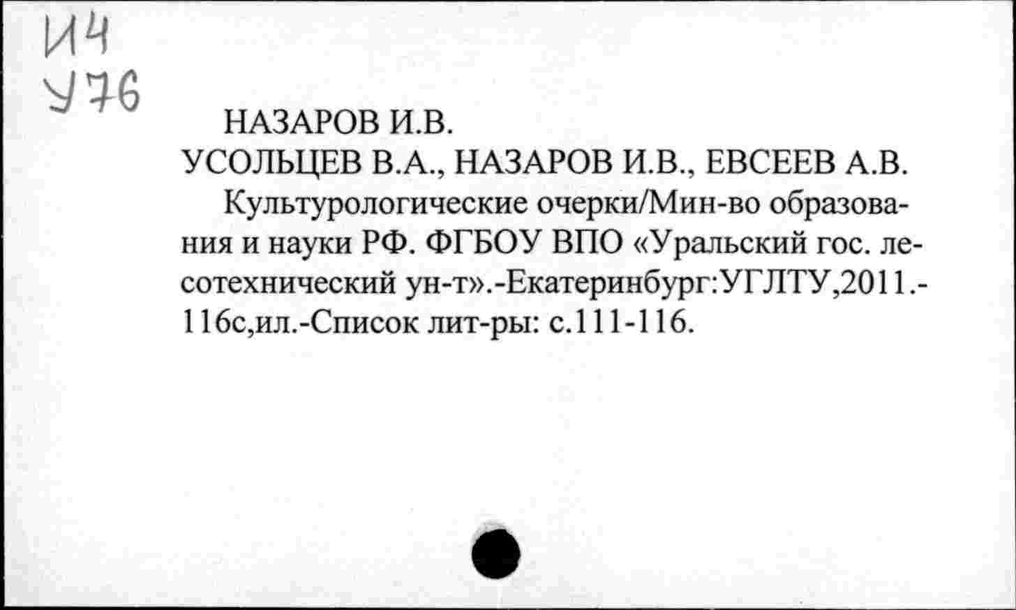 ﻿^6
НАЗАРОВ И.В.
УСОЛЬЦЕВ В.А., НАЗАРОВ И.В., ЕВСЕЕВ А.В.
Культурологические очерки/Мин-во образования и науки РФ. ФГБОУ ВПО «Уральский гос. лесотехнический ун-т».-ЕкатеринбурггУГЛТУ,2011,-116с,ил.-Список лит-ры: с. 111-116.